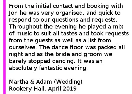 Rookery Hall Wedding DJ Review 2019 - Jon was the DJ at our wedding at Rookery Hall in April 2019. From the initial contact and booking with Jon he was very organised, and quick to respond to our questions and requests. On the night Jon was brilliant, he helped us to decide the timings to cut the cake and for the first dance. Jon was a great compere, informing the guests of what was happening so that they could be ready with their cameras. We had a first dance which was two tracks merged together and Jon made sure he tested this so things ran smoothly on the night. Throughout the evening he played a mix of music to suit all tastes and took requests from the guests as well as a list from ourselves prior to make sure our favourite tracks were played and anything we didn't like was avoided!The best bit about Cheshire DJs is that the dance floor was packed all night and as the bride and groom we barely stopped dancing. It was an absolutely fantastic evening, more fun than we had hoped which was all brought together by Jon's excellent DJ'ing skills. Rookery Hall Wedding DJ.